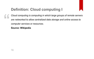 Definition: Cloud computing I 
Cloud computing is computing in which large groups of remote servers 
are networked to allow centralized data storage and online access to 
computer services or resources. 
Source: Wikipedia “ 
16 
 