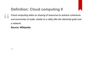 Definition: Cloud computing II 
Cloud computing relies on sharing of resources to achieve coherence 
and economies of scale, similar to a utility (like the electricity grid) over 
a network. 
Source: Wikipedia “ 
17 
 