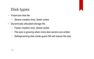 Disk types 
Fixed­size 
disk file 
Slower creation time, faster writes 
Dynamically allocated storage file 
Faster creation time, slower writes 
File size is growing when more disk sectors are written 
Defragmenting disk inside guest OS will reduce file size 
• 
• 
• 
••• 
33 
 