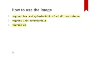 How to use the image 
vagrant box add my/solaris11 solaris11.box ‐‐force 
vagrant init my/solaris11 
vagrant up 
1. 
2. 
3. 
56 
 