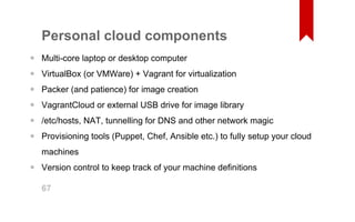 Personal cloud components 
Multi­core 
laptop or desktop computer 
VirtualBox (or VMWare) + Vagrant for virtualization 
Packer (and patience) for image creation 
VagrantCloud or external USB drive for image library 
/etc/hosts, NAT, tunnelling for DNS and other network magic 
Provisioning tools (Puppet, Chef, Ansible etc.) to fully setup your cloud 
machines 
Version control to keep track of your machine definitions 
•••••• 
• 
67 
 