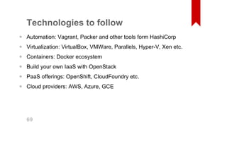 Technologies to follow 
Automation: Vagrant, Packer and other tools form HashiCorp 
Virtualization: VirtualBox, VMWare, Parallels, Hyper­V, 
Xen etc. 
Containers: Docker ecosystem 
Build your own IaaS with OpenStack 
PaaS offerings: OpenShift, CloudFoundry etc. 
Cloud providers: AWS, Azure, GCE 
•••••• 69 
 