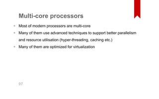 Multi­core 
processors 
Most of modern processors are multi­core 
Many of them use advanced techniques to support better parallelism 
and resource utilisation (hyper­threading, 
caching etc.) 
Many of them are optimized for virtualization 
•• 
• 
07 
 