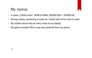 My laptop 
4 cores, 2.9GHz each, 16GB of RAM, 250GB SSD + 250GB HD 
During coding, answering e­mails 
etc. hardly half of the cores is used 
My mobile phone has as many cores as my laptop 
My game console (Wii) is way less powerful than my phone 
•••• 08 
 