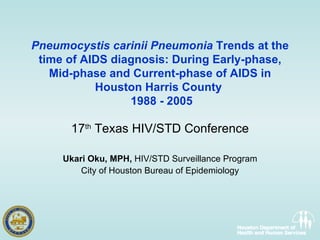Pneumocystis carinii Pneumonia  Trends at the time of AIDS diagnosis: During Early-phase, Mid-phase and Current-phase of AIDS in Houston Harris County   1988 - 2005 17 th  Texas HIV/STD Conference Ukari Oku, MPH,  HIV/STD Surveillance Program City of Houston Bureau of Epidemiology 
