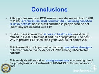 Conclusions Although the trends in PCP events have decreased from 1988 to 2005,  it remains the most common AIDS defining condition in AIDS patients  and it is still common in people who do not know they are infected with HIV Studies have shown that  access to health care  was directly related to HAART treatment and PCP prophylaxis. The best way to prevent PCP is to keep your CD4 count above 200  This information is important in devising  prevention strategies  to further reduce the incidence of PCP among HIV-infected patients  This analysis will assist in  raising awareness  concerning need for prophylaxis and treatment of HIV/AIDS of those patients in  care 