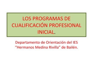 LOS PROGRAMAS DE CUALIFICACIÓN PROFESIONAL INICIAL . Departamento de Orientación del IES “Hermanos Medina Rivilla” de Bailén. 