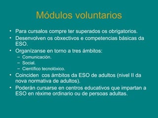 Módulos voluntarios Para cursalos compre ter superados os obrigatorios.  Desenvolven os obxectivos e competencias básicas da ESO. Organízanse en torno a tres ámbitos: Comunicación. Social. Científico tecnolóxico. Coinciden  cos ámbitos da ESO de adultos (nivel II da nova normativa de adultos). Poderán cursarse en centros educativos que impartan a ESO en réxime ordinario ou de persoas adultas. 
