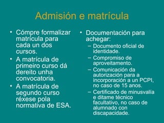 Admisión e matrícula Cómpre formalizar matrícula para cada un dos cursos. A matrícula de primeiro curso dá dereito unha convocatoria. A matrícula de segundo curso réxese pola normativa de ESA. Documentación para achegar: Documento oficial de identidade. Compromiso de aproveitamento.  Comunicación da autorización para a incorporación a un PCPI, no caso de 15 anos. Certificado de minusvalía e ditame técnico facultativo, no caso de alumnado con discapacidade. 