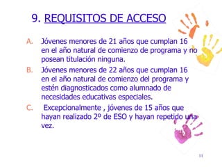 9.  REQUISITOS DE ACCESO Jóvenes menores de 21 años que cumplan 16 en el año natural de comienzo de programa y no posean titulación ninguna. Jóvenes menores de 22 años que cumplan 16 en el año natural de comienzo del programa y estén diagnosticados como alumnado de necesidades educativas especiales. Excepcionalmente , jóvenes de 15 años que hayan realizado 2º de ESO y hayan repetido una vez. 