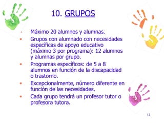 10.  GRUPOS Máximo 20 alumnos y alumnas. Grupos con alumnado con necesidades específicas de apoyo educativo (máximo 3 por programa): 12 alumnos y alumnas por grupo. Programas específicos: de 5 a 8 alumnos en función de la discapacidad o trastorno. Excepcionalmente, número diferente en función de las necesidades. Cada grupo tendrá un profesor tutor o profesora tutora. 