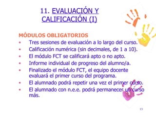 11.  EVALUACIÓN Y CALIFICACIÓN (I) MÓDULOS OBLIGATORIOS Tres sesiones de evaluación a lo largo del curso. Calificación numérica (sin decimales, de 1 a 10). El módulo FCT se calificará apto o no apto. Informe individual de progreso del alumno/a. Finalizado el módulo FCT, el equipo docente evaluará el primer curso del programa. El alumnado podrá repetir una vez el primer curso. El alumnado con n.e.e. podrá permanecer un curso más. 