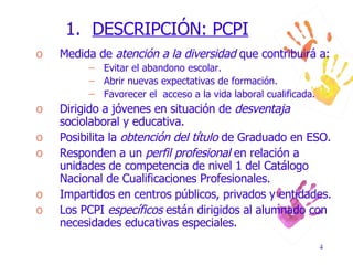 DESCRIPCIÓN: PCPI Medida de  atención a la diversidad  que contribuirá a: Evitar el abandono escolar. Abrir nuevas expectativas de formación. Favorecer el  acceso a la vida laboral cualificada. Dirigido a jóvenes en situación de  desventaja  sociolaboral y educativa. Posibilita la  obtención del título  de Graduado en ESO. Responden a un  perfil profesional  en relación a unidades de competencia de nivel 1 del Catálogo Nacional de Cualificaciones Profesionales. Impartidos en centros públicos, privados y entidades. Los PCPI  específicos  están dirigidos al alumnado con necesidades educativas especiales. 