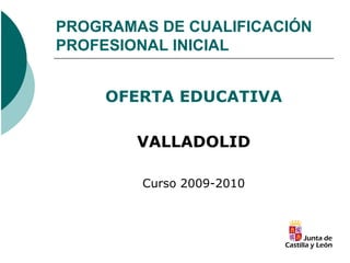 PROGRAMAS DE CUALIFICACIÓN
PROFESIONAL INICIAL


     OFERTA EDUCATIVA

        VALLADOLID

        Curso 2009-2010
 