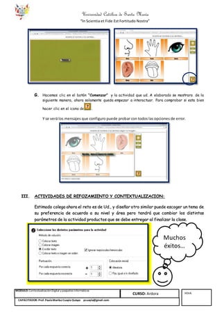 Universidad Católica de Santa María
“In Scientia et Fide Est Fortitudo Nostra”
MÓDULO: ContextualizaciónDigital y paquetes informáticos
CURSO: Ardora HOJA:
CAPACITADOR: Prof. PaulaMariluzCuayla Quispe pcuayla@gmail.com
G. Hacemos clic en el botón “Comenzar” y la actividad que ud. A elaborado se mostrara de la
siguiente manera, ahora solamente queda empezar a interactuar. Para comprobar si esta bien
hacer clic en el icono de .
Y se verá los mensajes que configuro puede probar con todos las opciones de error.
III. ACTIVIDADES DE REFOZAMIENTO Y CONTEXTUALIZACION:
Estimado colega ahora el reto es de Ud., y diseñar otro similar puede escoger un tema de
su preferencia de acuerdo a su nivel y área pero tendrá que cambiar los distintos
parámetros de la actividad productos que se debe entregar al finalizar la clase.
Muchos
éxitos…
 