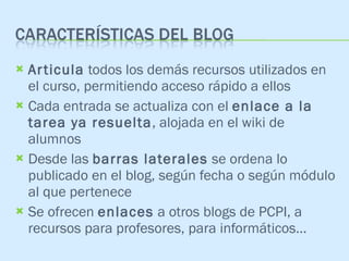 Articula  todos los demás recursos utilizados en el curso, permitiendo acceso rápido a ellos Cada entrada se actualiza con el  enlace a la tarea ya resuelta , alojada en el wiki de alumnos Desde las  barras laterales  se ordena lo publicado en el blog, según fecha o según módulo al que pertenece Se ofrecen  enlaces  a otros blogs de PCPI, a recursos para profesores, para informáticos… 