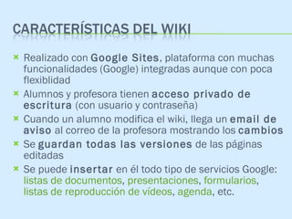 Realizado con  Google Sites , plataforma con muchas funcionalidades (Google) integradas aunque con poca flexiblidad Alumnos y profesora tienen  acceso privado de escritura  (con usuario y contraseña) Cuando un alumno modifica el wiki, llega un  email de aviso  al correo de la profesora mostrando los  cambios Se  guardan todas las versiones  de las páginas editadas Se puede  insertar  en él todo tipo de servicios Google:  listas de documentos ,  presentaciones ,  formularios ,  listas de reproducción de vídeos ,  agenda , etc. 