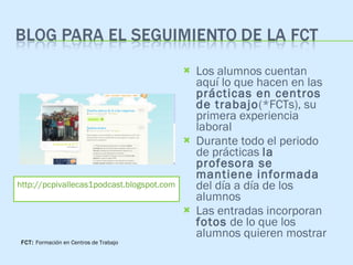 Los alumnos cuentan aquí lo que hacen en las  prácticas en centros de trabajo (*FCTs), su primera experiencia laboral Durante todo el periodo de prácticas  la profesora se mantiene informada  del día a día de los alumnos Las entradas incorporan  fotos  de lo que los alumnos quieren mostrar http://pcpivallecas1podcast.blogspot.com FCT:  Formación en Centros de Trabajo 