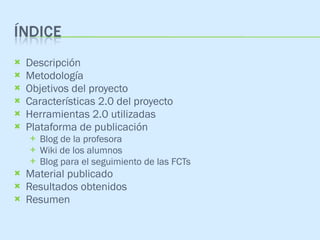 Descripción Metodología Objetivos del proyecto Características 2.0 del proyecto Herramientas 2.0 utilizadas Plataforma de publicación Blog de la profesora Wiki de los alumnos Blog para el seguimiento de las FCTs Material publicado Resultados obtenidos Resumen 