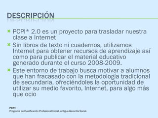 PCPI* 2.0 es un proyecto para trasladar nuestra clase a Internet  Sin libros de texto ni cuadernos, utilizamos Internet para obtener recursos de aprendizaje así como para publicar el material educativo generado durante el curso 2008-2009.  Este entorno de trabajo busca motivar a alumnos que han fracasado con la metodología tradicional de secundaria, ofreciéndoles la oportunidad de utilizar su medio favorito, Internet, para algo más que ocio PCPI: Programa de Cualificación Profesional Inicial, antigua Garantía Social. 