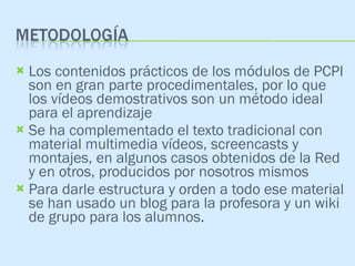 Los contenidos prácticos de los módulos de PCPI son en gran parte procedimentales, por lo que los vídeos demostrativos son un método ideal para el aprendizaje Se ha complementado el texto tradicional con material multimedia vídeos, screencasts y montajes, en algunos casos obtenidos de la Red y en otros, producidos por nosotros mismos Para darle estructura y orden a todo ese material se han usado un blog para la profesora y un wiki de grupo para los alumnos. 