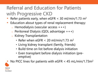 • Refer patients early, when eGFR < 30 ml/min/1.73 m2
• Education about types of renal replacement therapy:
o Hemodialysis (vascular access +++)
o Peritoneal Dialysis (QOL advantage +++)
o Kidney Transplantation
• Refer when eGFR < 20 ml/min/1.73 m2
• Living kidney transplant (family, friends)
• Build time on list before dialysis initiation
• Even transplant before dialysis initiation (pre-
emptive)
• No PICC lines for patients with eGFR < 45 mL/min/1.73m2
Referral and Education for Patients
with Progressive CKD
 
