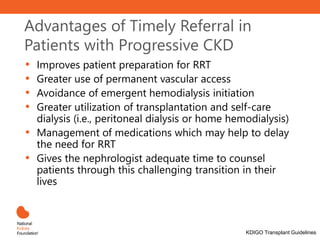 Advantages of Timely Referral in
Patients with Progressive CKD
• Improves patient preparation for RRT
• Greater use of permanent vascular access
• Avoidance of emergent hemodialysis initiation
• Greater utilization of transplantation and self-care
dialysis (i.e., peritoneal dialysis or home hemodialysis)
• Management of medications which may help to delay
the need for RRT
• Gives the nephrologist adequate time to counsel
patients through this challenging transition in their
lives
KDIGO Transplant Guidelines
 