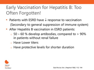 Early Vaccination for Hepatitis B: Too
Often Forgotten!
• Patients with ESRD have  response to vaccination
(Secondary to general suppression of immune system)
• After Hepatitis B vaccination in ESRD patients:
o 50 – 60 % develop antibodies, compared to > 90%
in patients without renal failure
o Have Lower titers
o Have protective levels for shorter duration
Stevens CE et al. NEJM 1984; 311: 496
Buti M et al. Am J Nephrol 1992; 112: 144
 