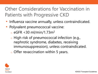 Other Considerations for Vaccination in
Patients with Progressive CKD
• Influenza vaccine annually, unless contraindicated.
• Polyvalent pneumococcal vaccine:
o eGFR <30 ml/min/1.73m2
o High risk of pneumococcal infection (e.g.,
nephrotic syndrome, diabetes, receiving
immunosuppression), unless contraindicated.
o Offer revaccination within 5 years.
KDIGO Transplant Guidelines
 