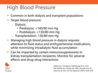 High Blood Pressure
• Common in both dialysis and transplant populations
• Target blood pressure:
o Dialysis:
• Predialysis: <140/90 mm Hg
• Postdialysis: <130/80 mm Hg
o Transplantation: 130/80 mm Hg
• Managing high blood pressure in dialysis requires
attention to fluid status and antihypertensive medications,
while minimizing intradialytic fluid accumulation
• Can be impacted by certain immunosuppressants in
kidney transplantation recipients. Monitor for adverse
effects and drug–drug interactions
KDIGO. Am J Transplant. 2009:9(suppl 3):S1-S155.
NKF KDOQI. Am J Kidney Dis. 2000; 35(suppl 2):S1-S3.
Alborzi et al. Clin J Am Soc Nepohrol. 2007;2:1228-1234
 