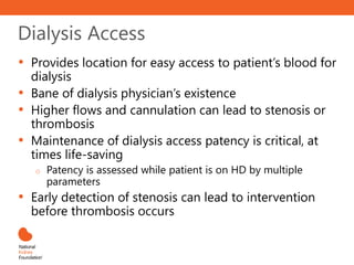 Dialysis Access
• Provides location for easy access to patient’s blood for
dialysis
• Bane of dialysis physician’s existence
• Higher flows and cannulation can lead to stenosis or
thrombosis
• Maintenance of dialysis access patency is critical, at
times life-saving
o Patency is assessed while patient is on HD by multiple
parameters
• Early detection of stenosis can lead to intervention
before thrombosis occurs
 