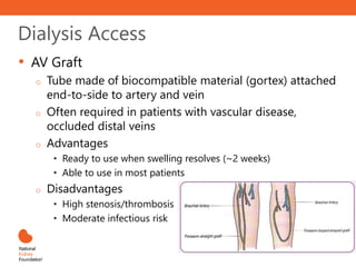 Dialysis Access
• AV Graft
o Tube made of biocompatible material (gortex) attached
end-to-side to artery and vein
o Often required in patients with vascular disease,
occluded distal veins
o Advantages
• Ready to use when swelling resolves (~2 weeks)
• Able to use in most patients
o Disadvantages
• High stenosis/thrombosis rate
• Moderate infectious risk
 