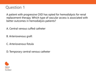 Question 1
A patient with progressive CKD has opted for hemodialysis for renal
replacement therapy. Which type of vascular access is associated with
better outcomes in hemodialysis patients?
A. Central venous cuffed catheter
B. Arteriovenous graft
C. Arteriovenous fistula
D. Temporary central venous catheter
 