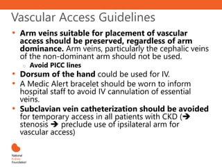 Vascular Access Guidelines
• Arm veins suitable for placement of vascular
access should be preserved, regardless of arm
dominance. Arm veins, particularly the cephalic veins
of the non-dominant arm should not be used.
o Avoid PICC lines
• Dorsum of the hand could be used for IV.
• A Medic Alert bracelet should be worn to inform
hospital staff to avoid IV cannulation of essential
veins.
• Subclavian vein catheterization should be avoided
for temporary access in all patients with CKD (
stenosis  preclude use of ipsilateral arm for
vascular access)
 