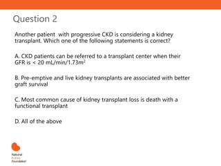 Question 2
Another patient with progressive CKD is considering a kidney
transplant. Which one of the following statements is correct?
A. CKD patients can be referred to a transplant center when their
GFR is < 20 mL/min/1.73m2
B. Pre-emptive and live kidney transplants are associated with better
graft survival
C. Most common cause of kidney transplant loss is death with a
functional transplant
D. All of the above
 