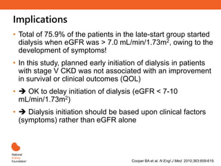 Implications
Cooper BA et al. N Engl J Med. 2010;363:609-619.
• Total of 75.9% of the patients in the late-start group started
dialysis when eGFR was > 7.0 mL/min/1.73m2, owing to the
development of symptoms!
• In this study, planned early initiation of dialysis in patients
with stage V CKD was not associated with an improvement
in survival or clinical outcomes (QOL)
•  OK to delay initiation of dialysis (eGFR < 7-10
mL/min/1.73m2)
•  Dialysis initiation should be based upon clinical factors
(symptoms) rather than eGFR alone
 