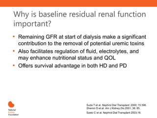 Why is baseline residual renal function
important?
• Remaining GFR at start of dialysis make a significant
contribution to the removal of potential uremic toxins
• Also facilitates regulation of fluid, electrolytes, and
may enhance nutritional status and QOL
• Offers survival advantage in both HD and PD
Suda T et al. Nephrol Dial Transplant. 2000; 15:396.
Shemin D et al. Am J Kidney Dis.2001; 38: 85.
Szeto C et al. Nephrol Dial Transplant 2003;18.7
 