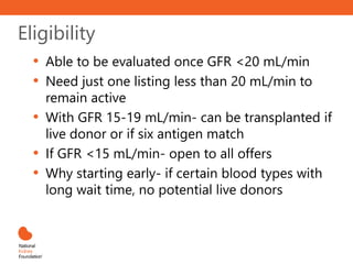 Eligibility
• Able to be evaluated once GFR <20 mL/min
• Need just one listing less than 20 mL/min to
remain active
• With GFR 15-19 mL/min- can be transplanted if
live donor or if six antigen match
• If GFR <15 mL/min- open to all offers
• Why starting early- if certain blood types with
long wait time, no potential live donors
 