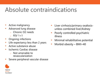 Absolute contraindications
• Active malignancy
• Advanced lung disease
o Chronic O2 needs
o FEV 1<1
• Ongoing infections
• Life expectancy less than 2 years
• Active substance abuse
• Ischemic Cardiac disease
o Not amenable to
revascularization
• Severe peripheral vascular disease
• Liver cirrhosis/primary oxalosis-
unless combined liver/kidney
• Poorly controlled psychiatric
illness
• Minimal rehabilitative potential
• Morbid obesity – BMI>40
 