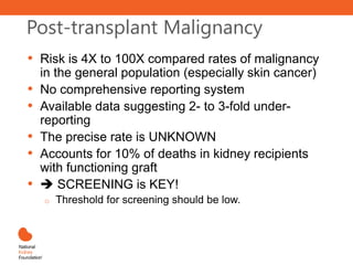 Post-transplant Malignancy
• Risk is 4X to 100X compared rates of malignancy
in the general population (especially skin cancer)
• No comprehensive reporting system
• Available data suggesting 2- to 3-fold under-
reporting
• The precise rate is UNKNOWN
• Accounts for 10% of deaths in kidney recipients
with functioning graft
•  SCREENING is KEY!
o Threshold for screening should be low.
 
