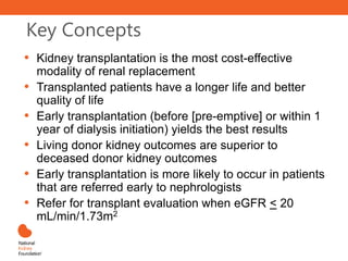 Key Concepts
• Kidney transplantation is the most cost-effective
modality of renal replacement
• Transplanted patients have a longer life and better
quality of life
• Early transplantation (before [pre-emptive] or within 1
year of dialysis initiation) yields the best results
• Living donor kidney outcomes are superior to
deceased donor kidney outcomes
• Early transplantation is more likely to occur in patients
that are referred early to nephrologists
• Refer for transplant evaluation when eGFR < 20
mL/min/1.73m2
 