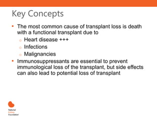 Key Concepts
• The most common cause of transplant loss is death
with a functional transplant due to
o Heart disease +++
o Infections
o Malignancies
• Immunosuppressants are essential to prevent
immunological loss of the transplant, but side effects
can also lead to potential loss of transplant
 