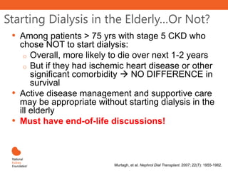 Starting Dialysis in the Elderly…Or Not?
• Among patients > 75 yrs with stage 5 CKD who
chose NOT to start dialysis:
o Overall, more likely to die over next 1-2 years
o But if they had ischemic heart disease or other
significant comorbidity  NO DIFFERENCE in
survival
• Active disease management and supportive care
may be appropriate without starting dialysis in the
ill elderly
• Must have end-of-life discussions!
Murtagh, et al. Nephrol Dial Transplant. 2007; 22(7): 1955-1962.
 