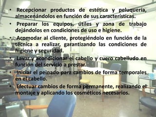 • Recepcionar productos de estética y peluquería,
  almacenándolos en función de sus características.
• Preparar los equipos, útiles y zona de trabajo
  dejándolos en condiciones de uso e higiene.
• Acomodar al cliente, protegiéndolo en función de la
  técnica a realizar, garantizando las condiciones de
  higiene y seguridad.
• Lavar y acondicionar el cabello y cuero cabelludo en
  función del servicio a prestar.
• Iniciar el peinado para cambios de forma temporales
  en el cabello.
• Efectuar cambios de forma permanente, realizando el
  montaje y aplicando los cosméticos necesarios.
 