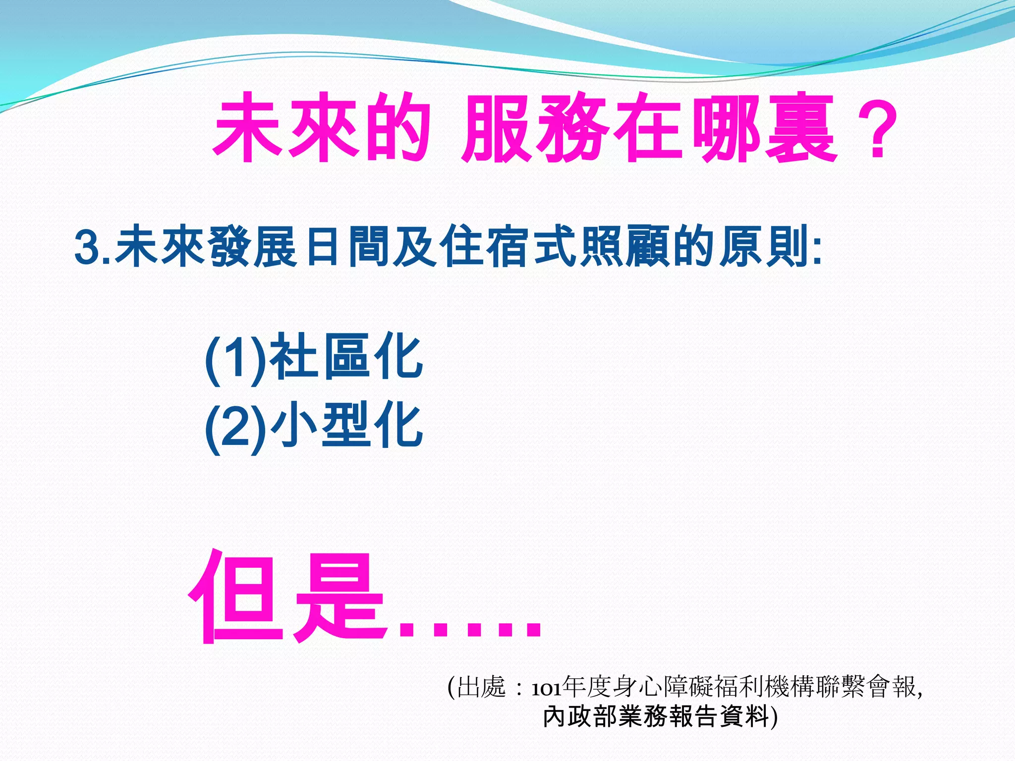 未來的 服務在哪裏？
3.未來發展日間及住宿式照顧的原則:

   (1)社區化
   (2)小型化


  但是…..
            (出處：101年度身心障礙福利機構聯繫會報,
                 內政部業務報告資料)
 