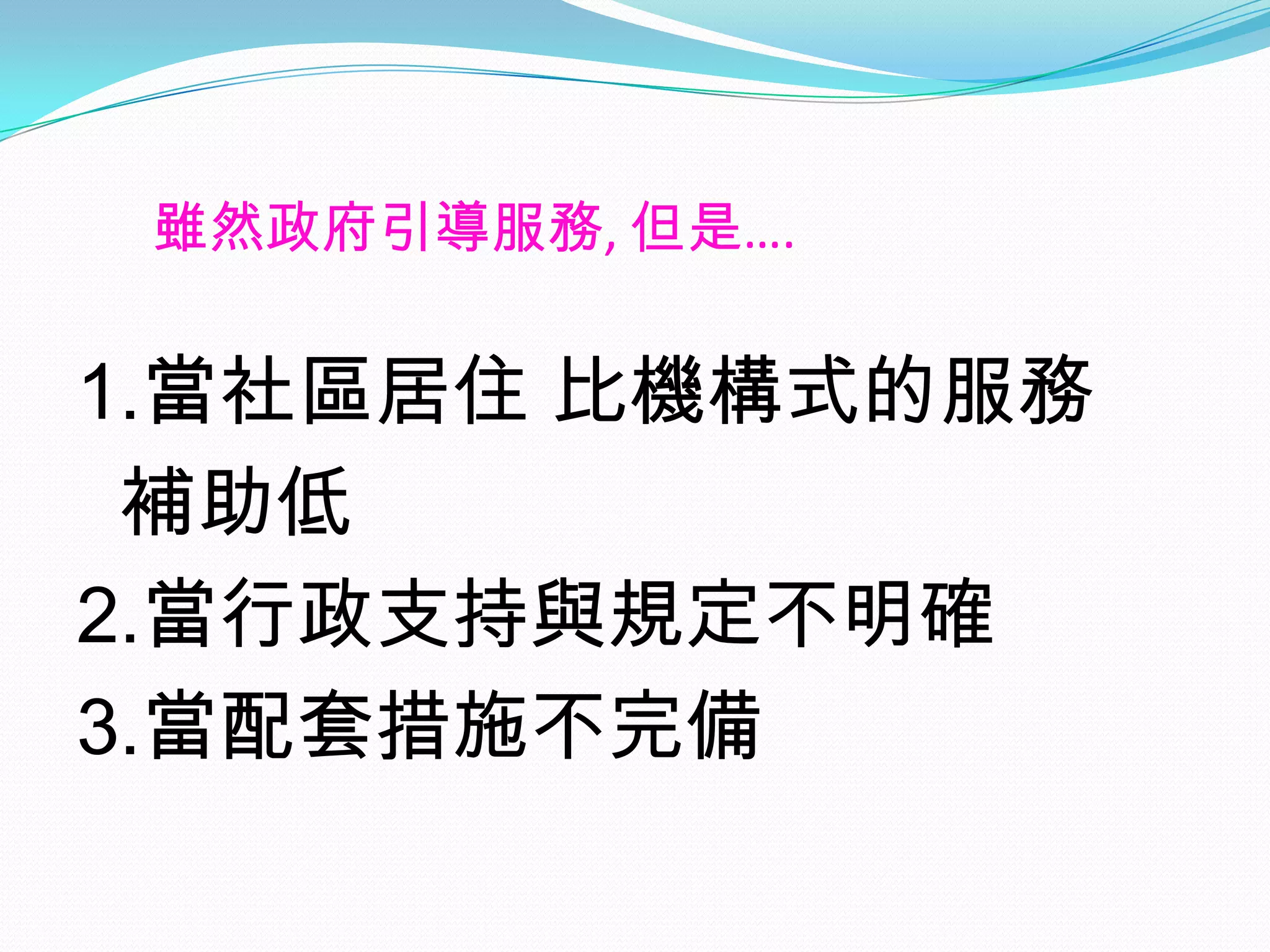 雖然政府引導服務, 但是….


1.當社區居住 比機構式的服務
 補助低
2.當行政支持與規定不明確
3.當配套措施不完備
 