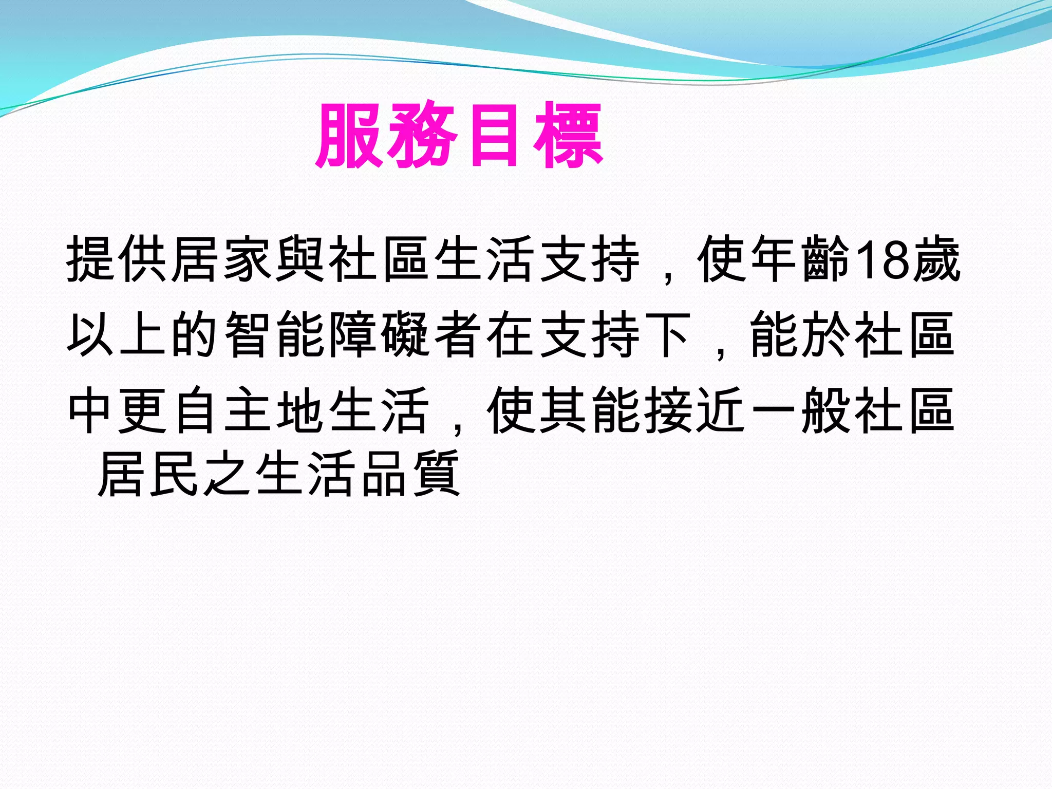 服務目標
提供居家與社區生活支持，使年齡18歲
以上的智能障礙者在支持下，能於社區
中更自主地生活，使其能接近一般社區
 居民之生活品質
 