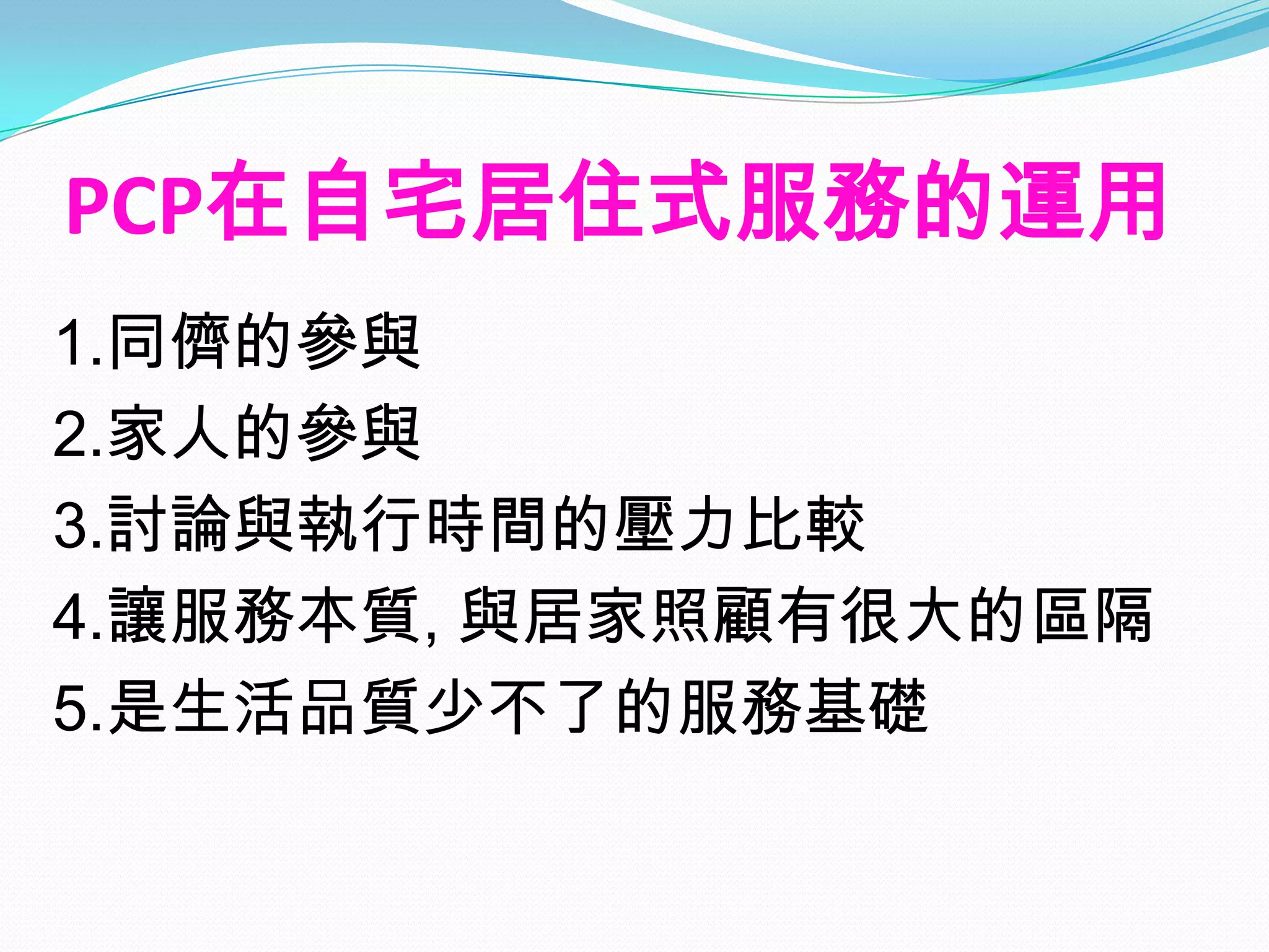 PCP在自宅居住式服務的運用
1.同儕的參與
2.家人的參與
3.討論與執行時間的壓力比較
4.讓服務本質, 與居家照顧有很大的區隔
5.是生活品質少不了的服務基礎
 