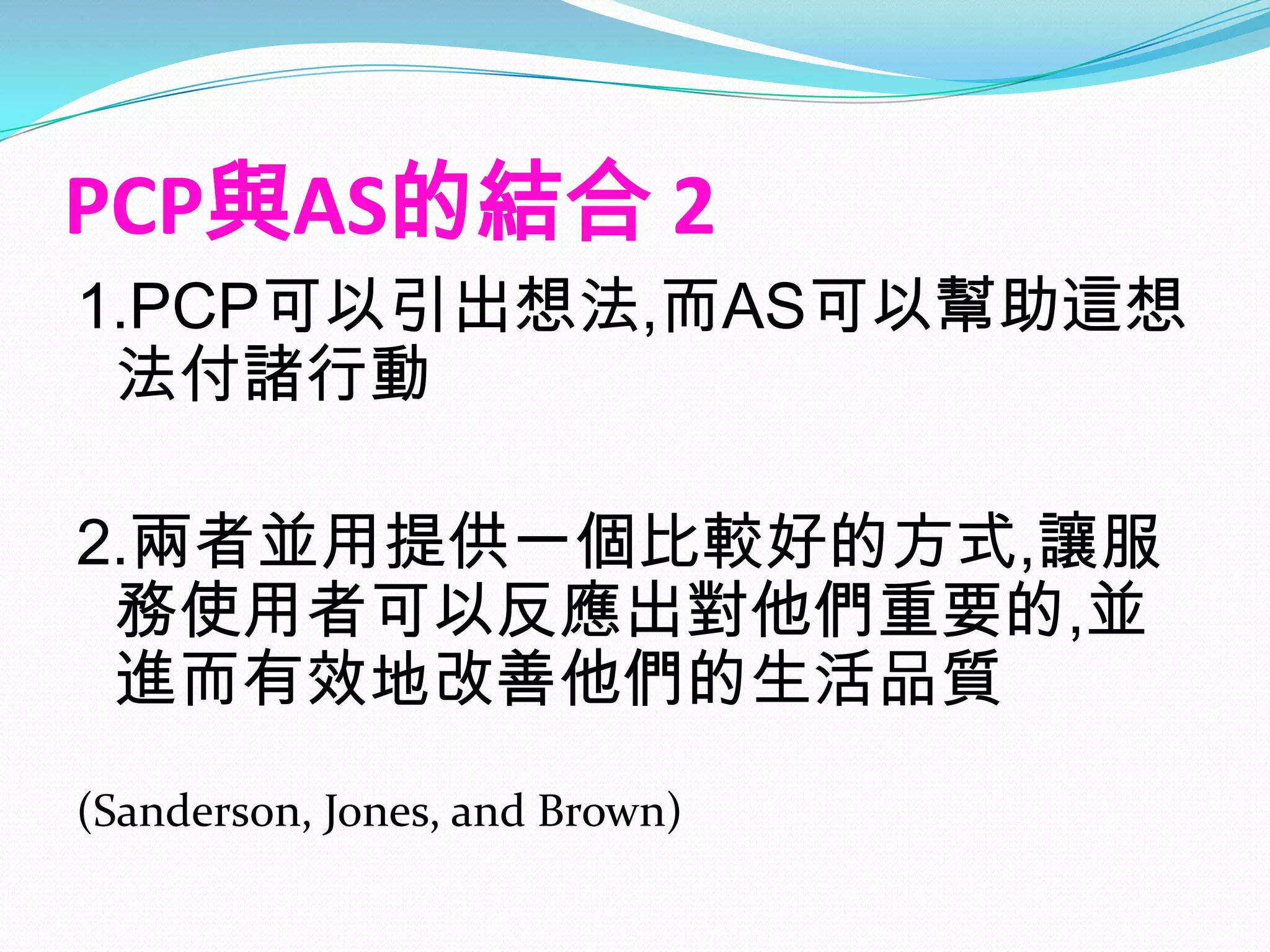 PCP與AS的結合 2
1.PCP可以引出想法,而AS可以幫助這想
 法付諸行動

2.兩者並用提供一個比較好的方式,讓服
 務使用者可以反應出對他們重要的,並
 進而有效地改善他們的生活品質
(Sanderson, Jones, and Brown)
 