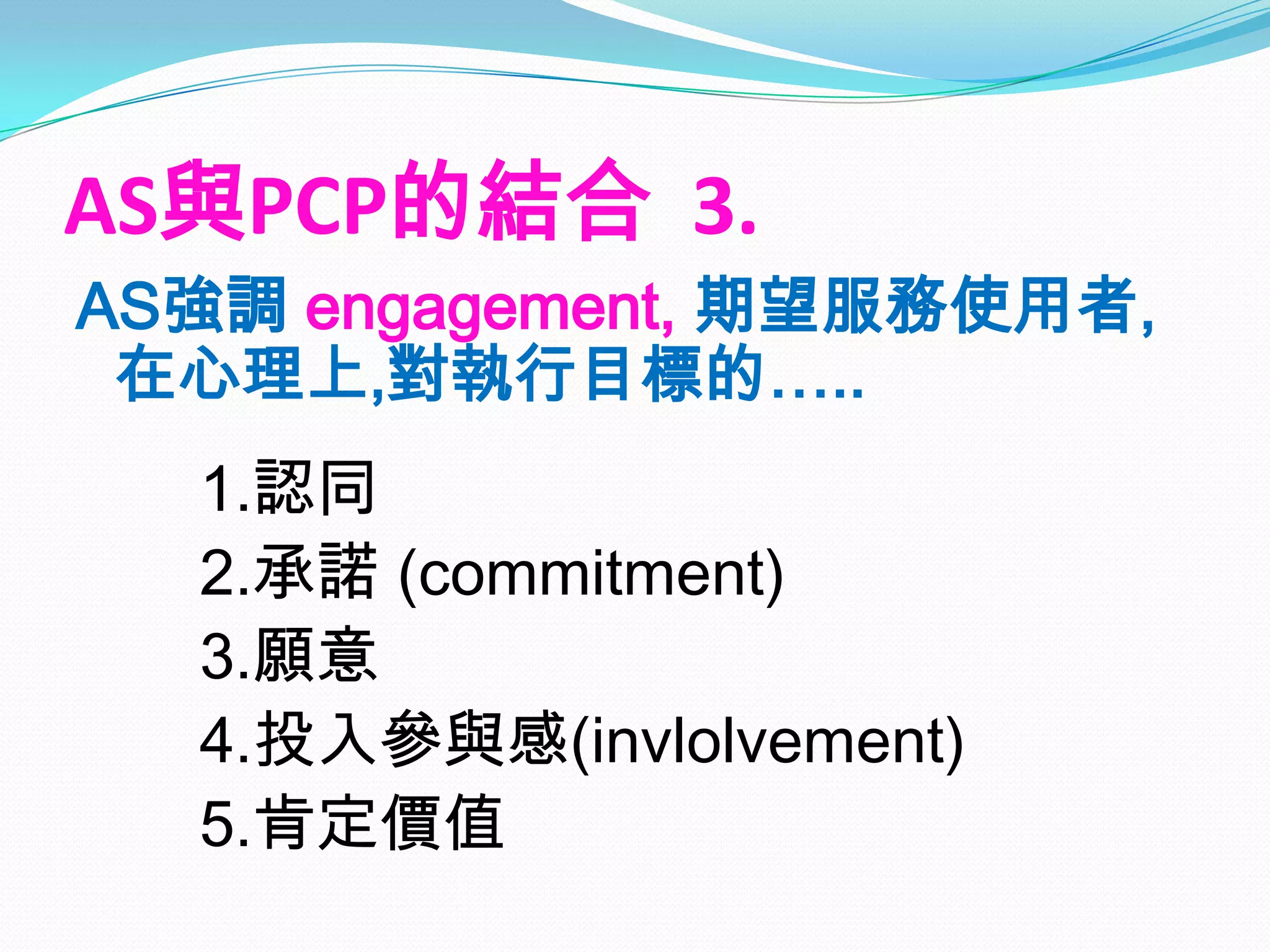 AS與PCP的結合 3.
AS強調 engagement, 期望服務使用者,
 在心理上,對執行目標的…..
  1.認同
  2.承諾 (commitment)
  3.願意
  4.投入參與感(invlolvement)
  5.肯定價值
 